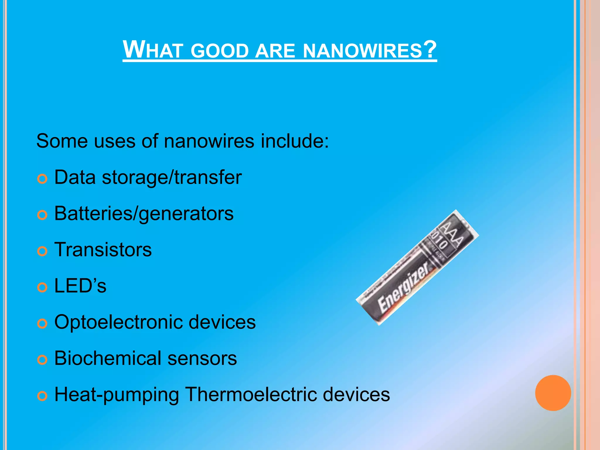 WHAT GOOD ARE NANOWIRES?

Some uses of nanowires include:


Data storage/transfer



Batteries/generators



Transistors



LED’s



Optoelectronic devices



Biochemical sensors



Heat-pumping Thermoelectric devices

 