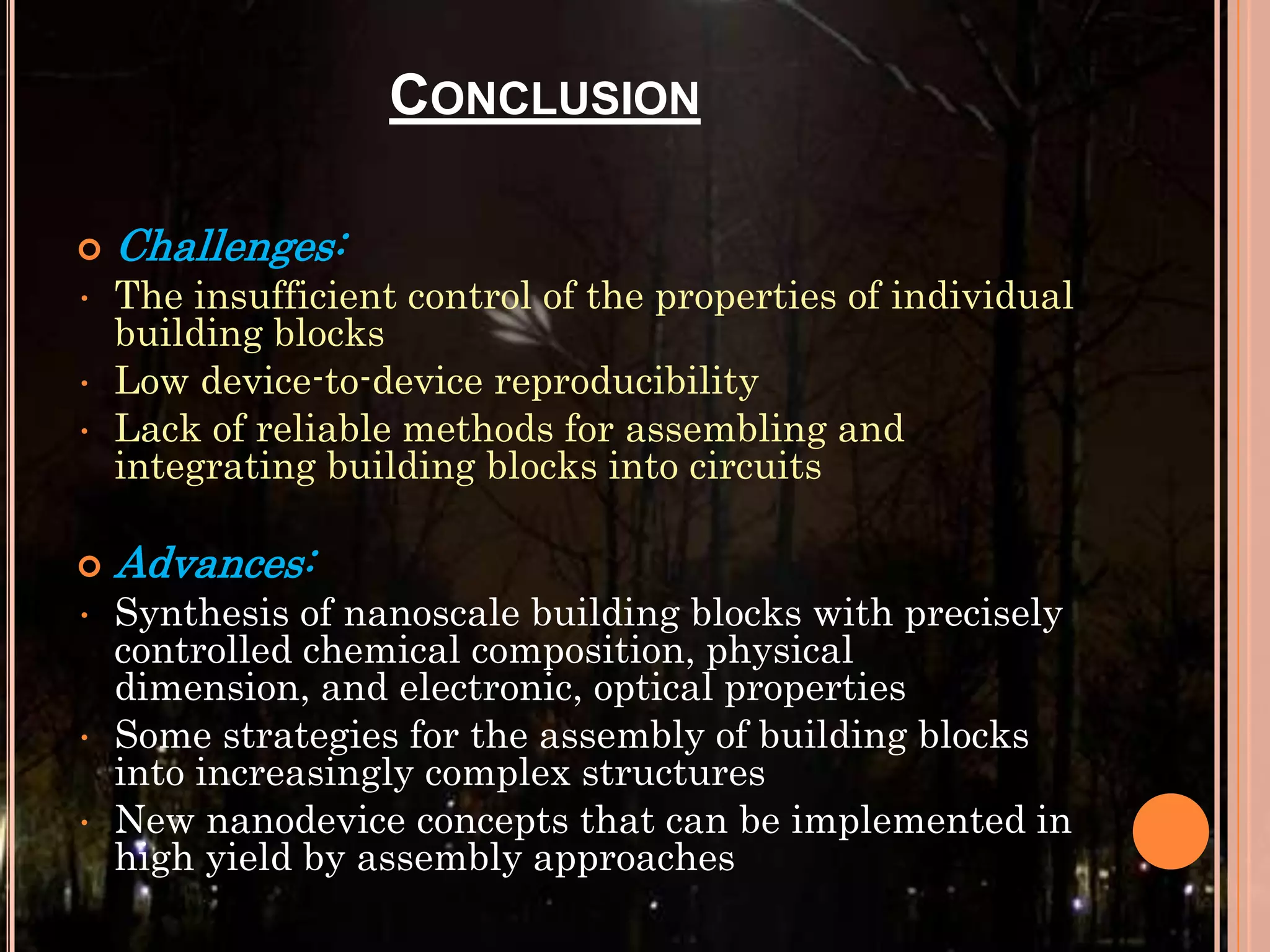 CONCLUSION

•
•
•


•

•
•

Challenges:
The insufficient control of the properties of individual
building blocks
Low device-to-device reproducibility
Lack of reliable methods for assembling and
integrating building blocks into circuits

Advances:
Synthesis of nanoscale building blocks with precisely
controlled chemical composition, physical
dimension, and electronic, optical properties
Some strategies for the assembly of building blocks
into increasingly complex structures
New nanodevice concepts that can be implemented in
high yield by assembly approaches

 