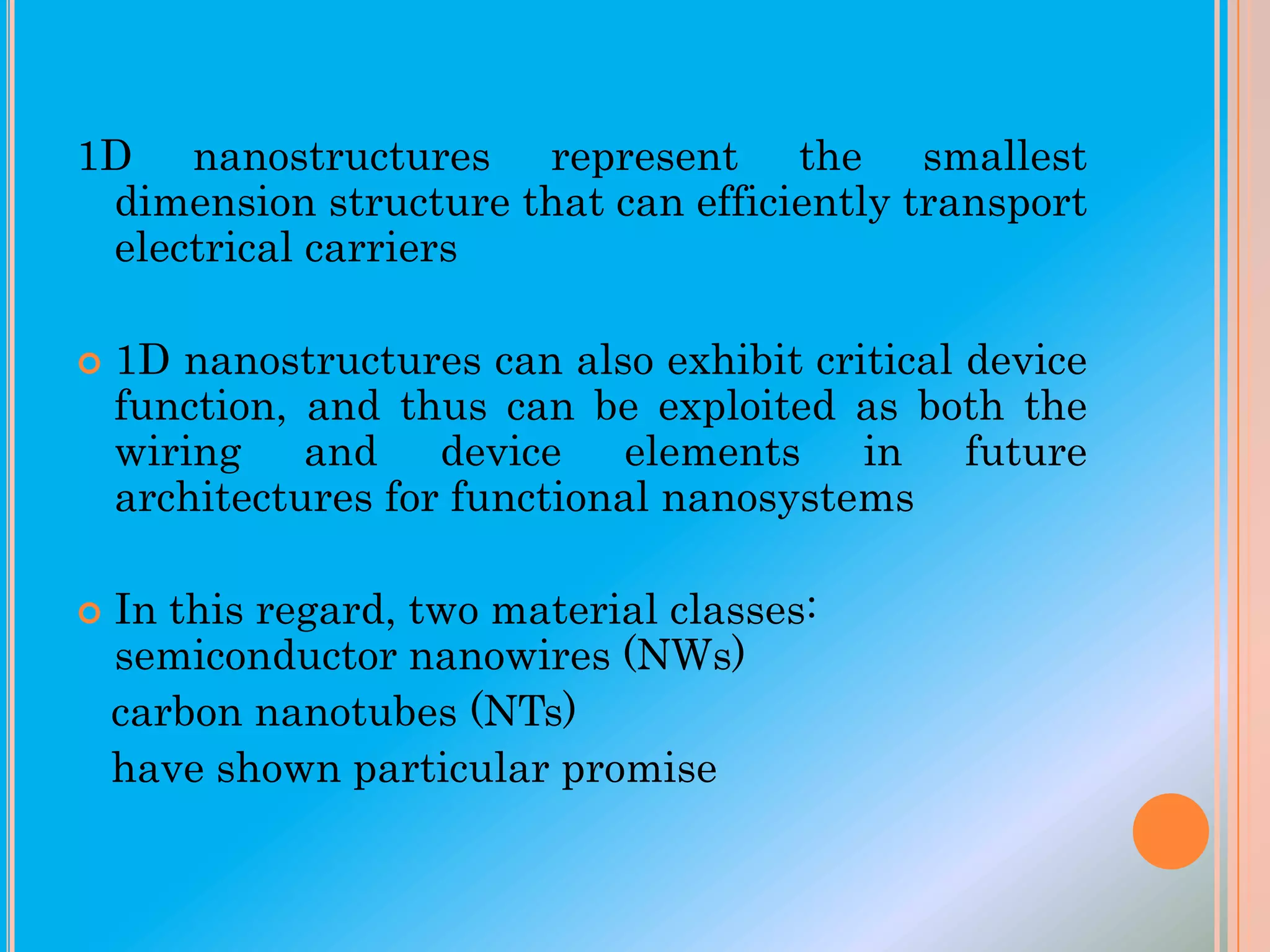 1D nanostructures represent the smallest
dimension structure that can efficiently transport
electrical carriers




1D nanostructures can also exhibit critical device
function, and thus can be exploited as both the
wiring and device elements in future
architectures for functional nanosystems
In this regard, two material classes:
semiconductor nanowires (NWs)
carbon nanotubes (NTs)
have shown particular promise

 