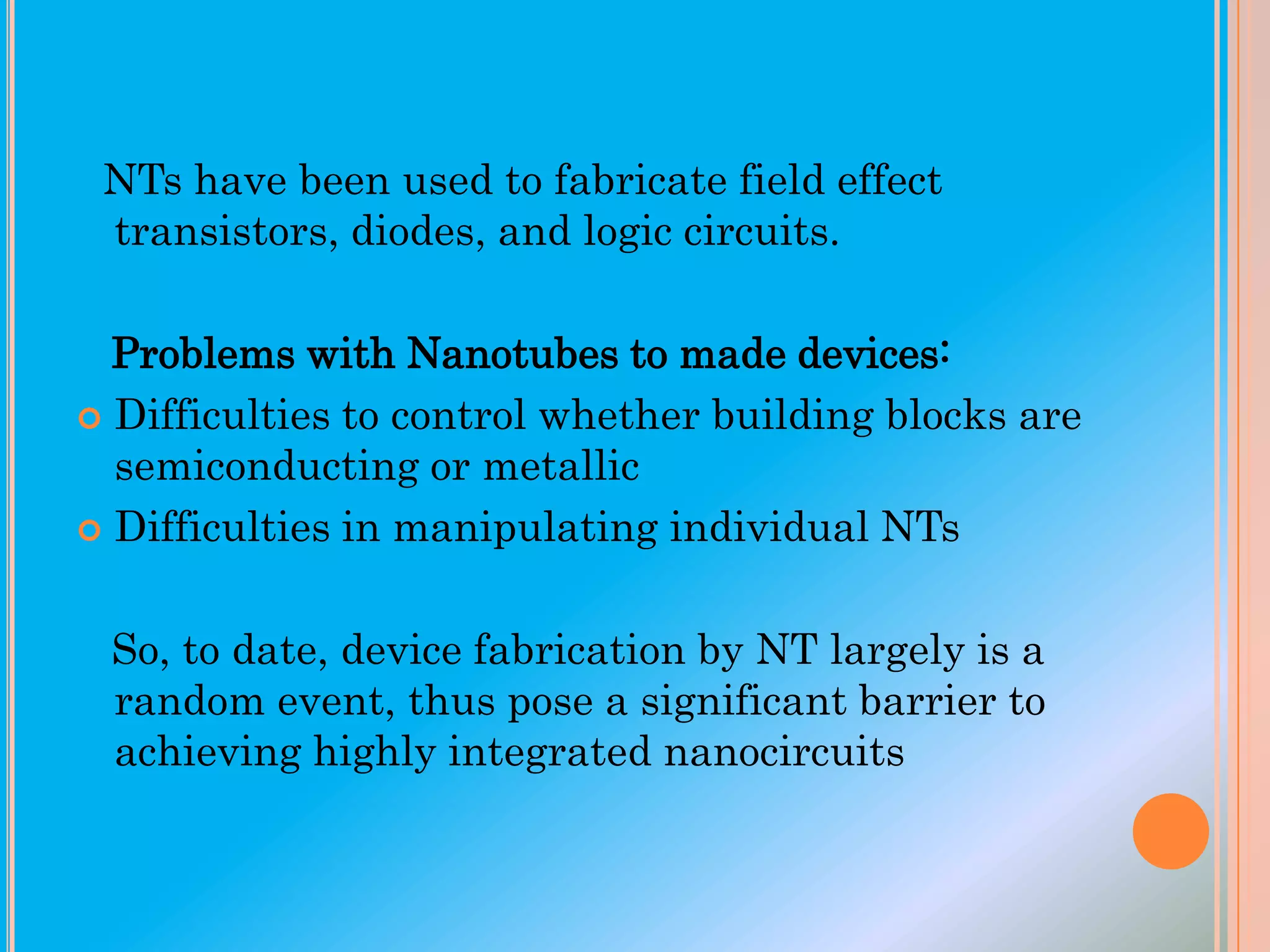 NTs have been used to fabricate field effect
transistors, diodes, and logic circuits.

Problems with Nanotubes to made devices:
 Difficulties to control whether building blocks are
semiconducting or metallic
 Difficulties in manipulating individual NTs
So, to date, device fabrication by NT largely is a
random event, thus pose a significant barrier to
achieving highly integrated nanocircuits

 