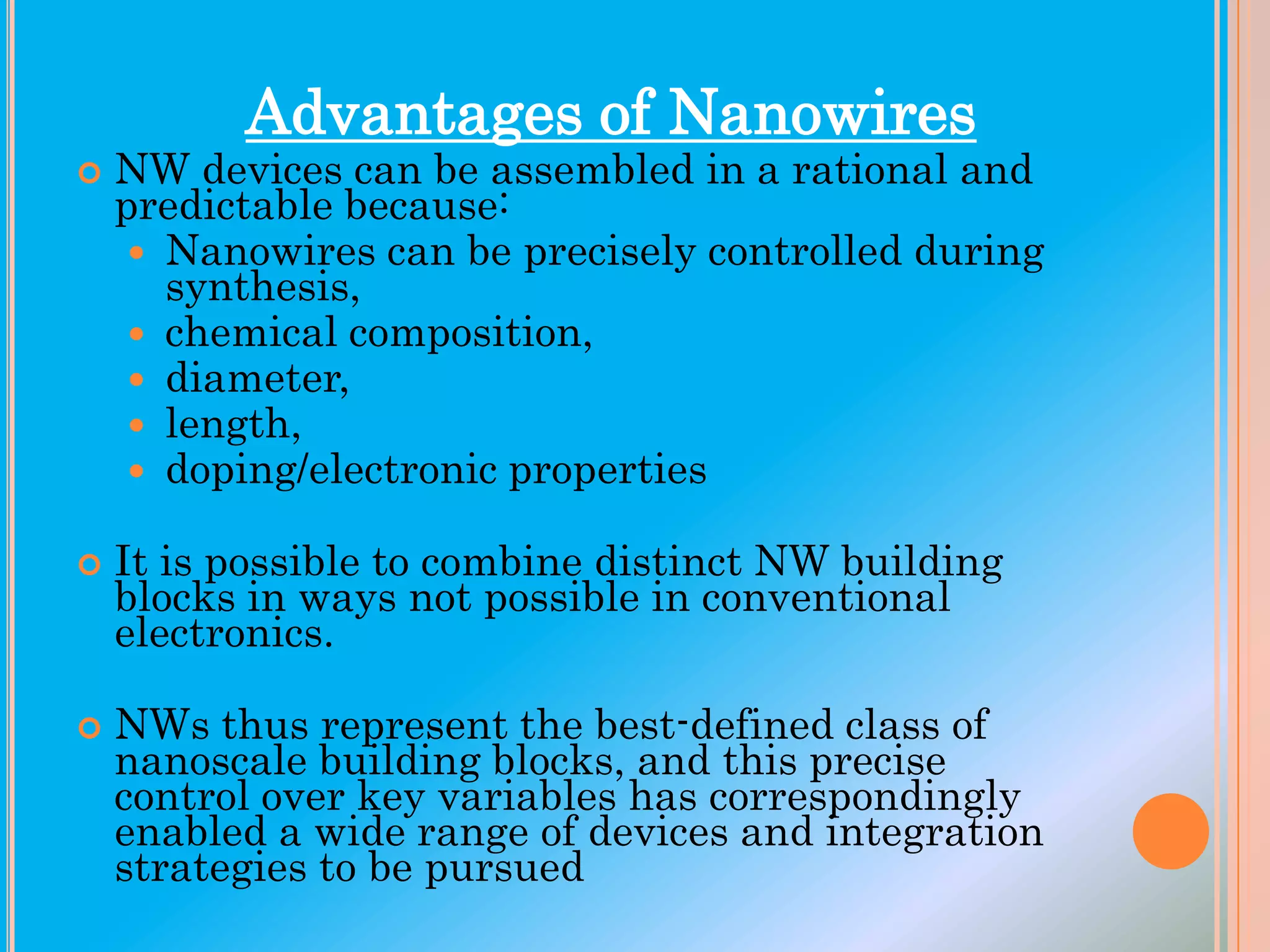 Advantages of Nanowires







NW devices can be assembled in a rational and
predictable because:
 Nanowires can be precisely controlled during
synthesis,
 chemical composition,
 diameter,
 length,
 doping/electronic properties
It is possible to combine distinct NW building
blocks in ways not possible in conventional
electronics.
NWs thus represent the best-defined class of
nanoscale building blocks, and this precise
control over key variables has correspondingly
enabled a wide range of devices and integration
strategies to be pursued

 