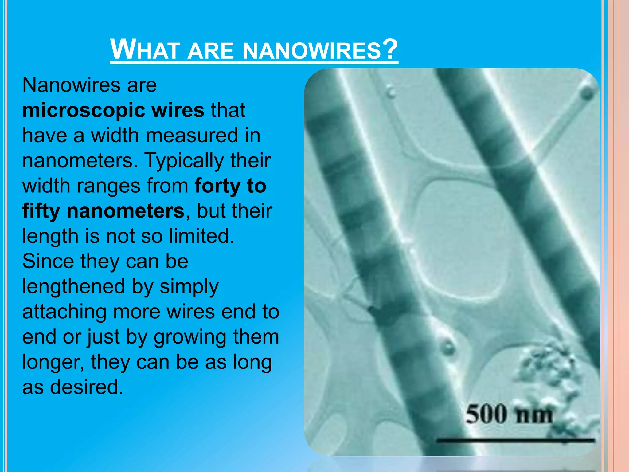 WHAT ARE NANOWIRES?
Nanowires are
microscopic wires that
have a width measured in
nanometers. Typically their
width ranges from forty to
fifty nanometers, but their
length is not so limited.
Since they can be
lengthened by simply
attaching more wires end to
end or just by growing them
longer, they can be as long
as desired.

 