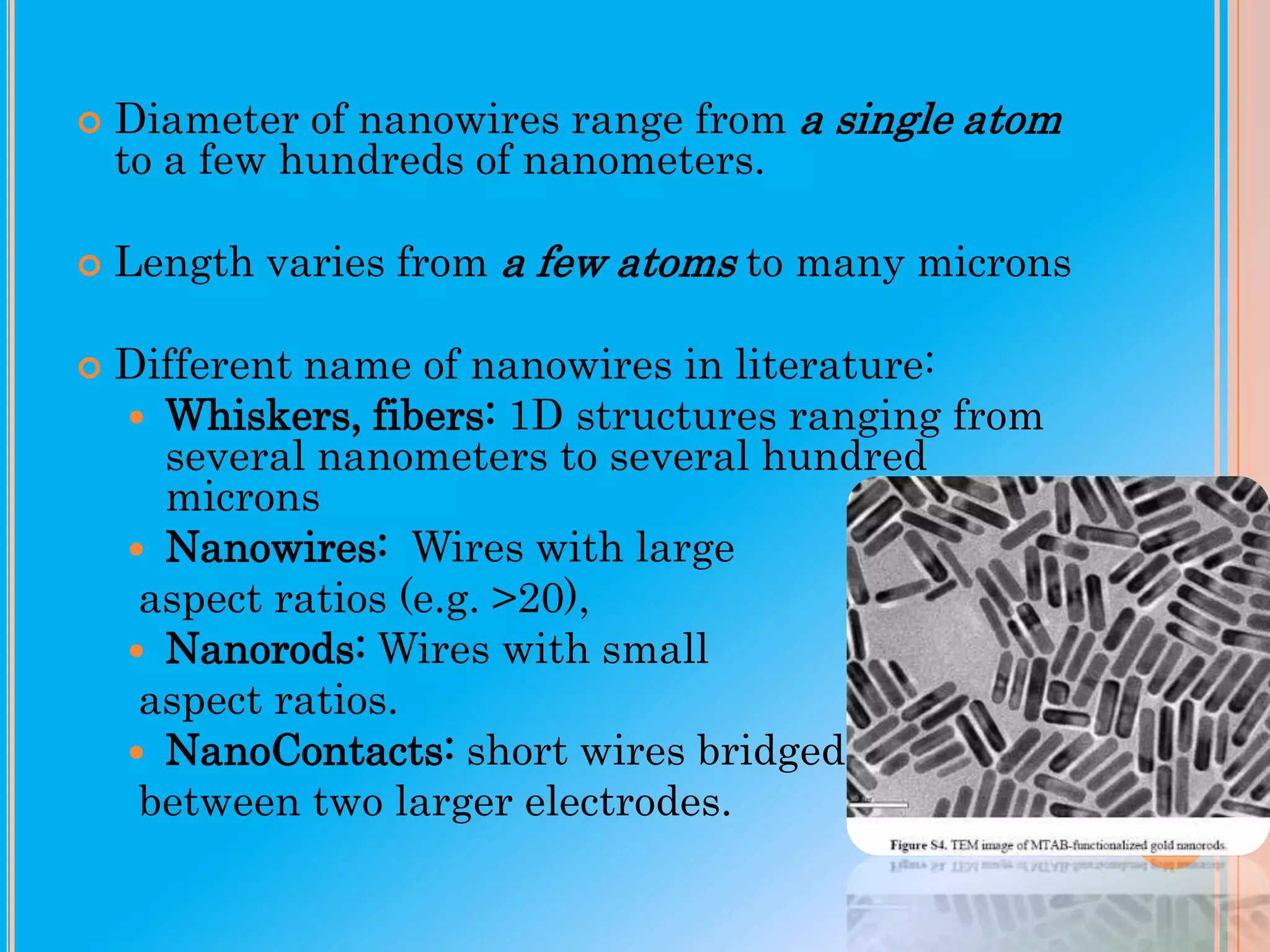 

Diameter of nanowires range from a single atom
to a few hundreds of nanometers.



Length varies from a few atoms to many microns



Different name of nanowires in literature:
 Whiskers, fibers: 1D structures ranging from
several nanometers to several hundred
microns
 Nanowires: Wires with large
aspect ratios (e.g. >20),
 Nanorods: Wires with small
aspect ratios.
 NanoContacts: short wires bridged
between two larger electrodes.

 