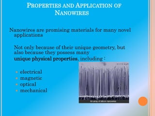PROPERTIES AND APPLICATION OF
NANOWIRES
Nanowires are promising materials for many novel
applications
Not only because of their unique geometry, but
also because they possess many
unique physical properties, including :





electrical
magnetic
optical
mechanical

 