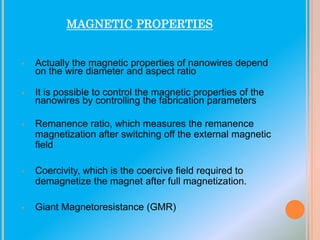 MAGNETIC PROPERTIES

•

Actually the magnetic properties of nanowires depend
on the wire diameter and aspect ratio

•

It is possible to control the magnetic properties of the
nanowires by controlling the fabrication parameters

•

Remanence ratio, which measures the remanence
magnetization after switching off the external magnetic
field

•

Coercivity, which is the coercive field required to
demagnetize the magnet after full magnetization.

•

Giant Magnetoresistance (GMR)

 