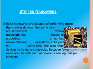 STRIPED NANOWIRES
Striped nanowires are capable of performing more
than one task along the same wire.
They
are striped with
different
materials that
posses different
properties,
an attribute which
allows different
operations to be performed at
the
same time. This also enables
devices to be more compacted because fewer
wires are needed; each nanowire is serving multiple
functions

 