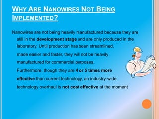 WHY ARE NANOWIRES NOT BEING
IMPLEMENTED?
Nanowires are not being heavily manufactured because they are
still in the development stage and are only produced in the
laboratory. Until production has been streamlined,
made easier and faster, they will not be heavily
manufactured for commercial purposes.

Furthermore, though they are 4 or 5 times more
effective than current technology, an industry-wide
technology overhaul is not cost effective at the moment

 