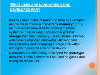 WHAT USES ARE NANOWIRES BEING
DEVELOPED FOR?
IBM has been doing research on forming U-shaped
nanowires to create a “racetrack memory”. This
method would allow IBM to create a memory
system with no moving parts and far greater
storage than flash memory. This U-shape is formed
with closely arranged nanowires, allowing fast
transmissions and increasing storage size without
adding to the overall size of the device.
 Nanowires are also being developed for prototype
sensors. These sensors will be used on gases and
biological molecules


 