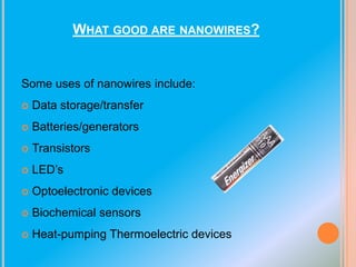 WHAT GOOD ARE NANOWIRES?

Some uses of nanowires include:


Data storage/transfer



Batteries/generators



Transistors



LED’s



Optoelectronic devices



Biochemical sensors



Heat-pumping Thermoelectric devices

 