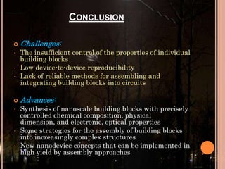 CONCLUSION

•
•
•


•

•
•

Challenges:
The insufficient control of the properties of individual
building blocks
Low device-to-device reproducibility
Lack of reliable methods for assembling and
integrating building blocks into circuits

Advances:
Synthesis of nanoscale building blocks with precisely
controlled chemical composition, physical
dimension, and electronic, optical properties
Some strategies for the assembly of building blocks
into increasingly complex structures
New nanodevice concepts that can be implemented in
high yield by assembly approaches

 