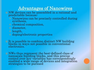 Advantages of Nanowires







NW devices can be assembled in a rational and
predictable because:
 Nanowires can be precisely controlled during
synthesis,
 chemical composition,
 diameter,
 length,
 doping/electronic properties
It is possible to combine distinct NW building
blocks in ways not possible in conventional
electronics.
NWs thus represent the best-defined class of
nanoscale building blocks, and this precise
control over key variables has correspondingly
enabled a wide range of devices and integration
strategies to be pursued

 