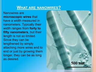 WHAT ARE NANOWIRES?
Nanowires are
microscopic wires that
have a width measured in
nanometers. Typically their
width ranges from forty to
fifty nanometers, but their
length is not so limited.
Since they can be
lengthened by simply
attaching more wires end to
end or just by growing them
longer, they can be as long
as desired.

 