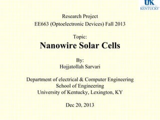 Research Project
EE663 (Optoelectronic Devices) Fall 2013
Topic:
Nanowire Solar Cells
By:
Hojjatollah Sarvari
Department of electrical & Computer Engineering
School of Engineering
University of Kentucky, Lexington, KY
Dec 20, 2013
 