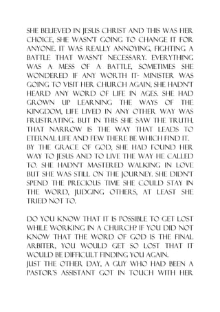 She believed in Jesus Christ and this was her
choice, she wasn‟t going to change it for
anyone. It was really annoying, fighting a
battle that wasn‟t necessary. Everything
was a mess of a battle, sometimes she
wondered if any worth it- minister was
going to visit her church again, she hadn‟t
heard any word of life in ages. She had
grown up learning the ways of the
kingdom, life lived in any other way was
frustrating. But in this she saw the truth,
that narrow is the way that leads to
eternal life and few there be which find it.
By the grace of God, she had found her
way to Jesus and to live the way He called
to. She hadn‟t mastered walking in love
but she was still on the journey. She didn‟t
spend the precious time she could stay in
the word, judging others, at least she
tried not to.

Do you know that it is possible to get lost
while working in a church? If you did not
KNOW that the word of God is the final
arbiter, you would get so lost that it
would be difficult finding you again.
Just the other day, a guy who had been a
pastor‟s assistant got in touch with her
 