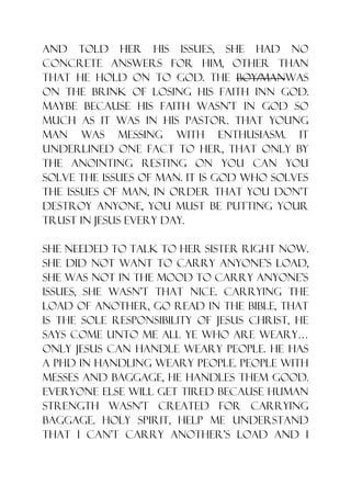 and told her his issues, she had no
concrete answers for him, other than
that he hold on to God. The boy/manwas
on the brink of losing his faith inn God.
Maybe because his faith wasn‟t in God so
much as it was in his pastor. That young
man was messing with enthusiasm. It
underlined one fact to her, that only by
the anointing resting on you can you
solve the issues of man. It is God who solves
the issues of man, in order that you don‟t
destroy anyone, you must be putting your
trust in Jesus every day.

She needed to talk to her sister right now.
she did not want to carry anyone‟s load,
she was not in the mood to carry anyone‟s
issues, she wasn‟t that nice. Carrying the
load of another, go read in the bible, that
is the sole responsibility of Jesus Christ, he
says come unto me all ye who are weary…
only Jesus can handle weary people. He has
a PHD in handling weary people. people with
messes and baggage, He handles them good.
Everyone else will get tired because human
strength wasn‟t created for carrying
baggage. Holy Spirit, help me understand
that I can‟t carry another‟s load and I
 