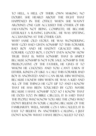 to hell, a hell of their own making no
doubt. She heard about the fight that
happened in the office when she wasn‟t
around. One guy accused the other of his
salvation not being complete; he became
literally a raving lunatic. He was spitting
accusations at the other guy.
Why? Same old story. He was wondering
why God had given sonship to this former
bad boy and he hadn‟t graced him, a
former good boy, I don‟t even know how
true that is; with sonship. That is simply
because sonship is not for sale. Sonship is the
prerogative of the father, he gives it to
whom He chooses and you can‟t earn it
either. Kinda of like a call! This former bad
boy is anointed and I can bear him witness,
because I knew him when he was a kid and
all of the things he got up to and I know
that he has been touched by God. Maybe
because I have sonship too so I know that
he does too. In bible circles, it is said that
the people who know you are the ones who
don‟t believe in your calling because of the
familiarity. Well, maybe cos I am called, it is
easy to believe in another‟s calling. I just
don‟t know what I have been called to do.
 