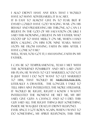I also didn‟t have any idea that I would
have so many adversaries, it is scary.
It is easy to almost give in to fear but if
David could have God waging war on his
behalf and preserving his throne, so can i. I
believe in the God of my salvation or like I
said this morning, I believe in my Father who
stood up to have mercy on me, when I had
been calling on Him for nine years. What
stops me from having faith in Him after I
have come so far?
Well, yeah, you got it; I am having faith in my
father.

I can be so temperamental, yeah I met with
the boyfriend possibility and he‟s laid out
his plan, he wants to get married, so do I, it
is just that I do not want to get married
to him, that would be murder/suicide,
literally a disaster. The longer I take to
tell him I aint interested, the more stressful
it would be right, right! I knew I wasn‟t
interested the moment he met me, my bff
said, give guys a chance and so I did. This
guy said all the right things but something
inside me was just dead, it didn‟t respond.
Ever since I got born again, when I want to
do something, my spirit responds, this time
 