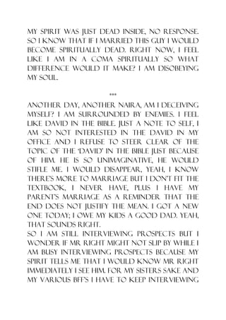 my spirit was just dead inside, no response.
So I know that if I married this guy I would
become spiritually dead. Right now, I feel
like I am in a coma spiritually so what
difference would it make? I am disobeying
my soul.

                        ***
Another day, another naira, am I deceiving
myself? I am surrounded by enemies. I feel
like David in the bible. Just a note to self, I
am so not interested in the David in my
office and I refuse to steer clear of the
topic of the „David‟ in the bible just because
of him. He is so unimaginative, he would
stifle me. I would disappear, yeah, I know
there‟s more to marriage but I don‟t fit the
textbook, I never have, plus I have my
parent‟s marriage as a reminder that the
end does not justify the mean. I got a new
one today; I owe my kids a good dad. Yeah,
that sounds right.
So I am still interviewing prospects but I
wonder if mr right might not slip by while I
am busy interviewing prospects because my
spirit tells me that I would know mr right
immediately I see him. For my sisters sake and
my various bff‟s I have to keep interviewing
 