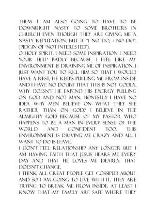 them. I am also going to have to be
downright nasty to some brothers in
church even though they are giving me a
nasty reputation, but if “I no do, I no do”.
(Pidgin of „not interested‟).
O Holy Spirit, I need some inspiration, I need
your help badly because I feel like my
environment is draining me of inspiration. I
just want you to kill him so that I would
have a rest, he keeps pulling me from inside
and I have no doubt that this is not godly,
why doesn‟t he expend his energy pulling
on God and not man. Honestly I have no
idea why men believe on what they see
rather than on God? I believe in the
almighty God because of my pastor who
happens to be a man in every sense of the
world       and     confident     too.     This
environment is driving me crazy and all I
want to do is leave.
I don‟t feel relationship any longer but I
am having faith that Jesus hears me every
day and that He loves me dearly, that
doesn‟t change.
I think all great people get gossiped about
and so I am going to live with it. They are
trying to break me from inside. At least I
know that my family are safe where they
 