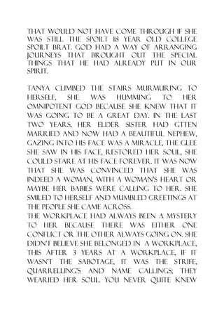 that would not have come through if she
was still the spoilt 18 year old college
spoilt brat. God had a way of arranging
journeys that brought out the special
things that He had already put in our
spirit.

Tanya climbed the stairs murmuring to
herself,   she    was   humming     to   her
omnipotent God because she knew that it
was going to be a great day. In the last
two years, her elder sister had gtten
married and now had a beautiful nephew,
gazing into his face was a miracle, the glee
she saw in his face, restored her soul, she
could stare at his face forever. It was now
that she was convinced that she was
indeed a woman, with a woman‟s heart or
maybe her babies were calling to her. She
smiled to herself and mumbled greetings at
the people she came across.
The workplace had always been a mystery
to her because there was either one
conflict or the other always going on. She
didn‟t believe she belonged in a workplace,
this after 3 years at a workplace, if it
wasn‟t the sabotage, it was the strife,
quarrelling‟s and name callings; they
wearied her soul. You never quite knew
 