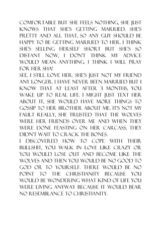 comfortable but she feels nothing, she just
knows that she‟s getting married. She‟s
pretty and all that, so any guy should be
happy to be getting married to her. I think
she‟s selling herself short but she‟s so
distant now, I don‟t think my advice
would mean anything. I think I will pray
for her sha!
See. I still love her. She‟s just not my friend
any longer. I have never been married but I
know that at least after 3 months, you
wake up to real life. I might just text her
about it, she would have more things to
gossip to her brother about me. It‟s not my
fault really, she trusted that the wolves
were her friends over me and when they
were done feasting on her carcass, they
didn‟t wait to crack the bones.
I discovered how to cope with their
bullshit, you walk in love like crazy or
you would lose out and become like the
wolves and then you would be no good to
God or to yourself. There would be no
point to the Christianity because you
would be wondering what kind of life you
were living anyway because it would bear
no resemblance to Christianity.
 