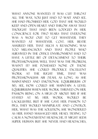what anyone wanted. It was cut throat
all the way, you just had to wait and see.
She had promised her God that she would
keep and open heart and throw away that
thought that had been lodged in her
conscience for two years that everyone
was a wolf out to get whatever they
wanted at whatever cost. Her bestie
assured her that such a reasoning was
too melancholy and that people who
survived in the office environment had to
have a little bit of detachment to their
professionalism. Well that was the problem,
wasn‟t it? She possessed none of those
qualities. She could produce excellent
work at the right time, that was
professionalism abi (yeah, as long as she
maintained and emotional equilibrium of
50). See, how could she maintain a level
equilibrium when her work thrived on her
passion being on a high of about 500. If she
stayed at 50, her work would be
lacklustre. But if she gave her passion to
pigs, they would manipulate and control
her. What was the solution, she wondered
as her hand massaged her head, trying to
calm a non-existent headache. It might seem
super human but she never had headaches,
 