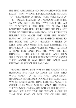 she had absolutely no explanation for this
except that when she surrendered her life
to the Lordship of Jesus, those were part of
the things she asked for. Nobody gets their
salvation like that, right? Wrong. Jesus had
to practically beg her to allow Him
lordship over her life because she did not
want to trust Him. Why because she trusted
herself too much and yeah, she wasn‟t
planning on giving up her fashion sense. So
she took the lord through a series of
questions and when she was satisfied, she
had cried –she who never so much as shed
a tear for anything, she was the ice
princess – she cried buckets and then
surrendered her life. It wasn‟t easy o, good
thing about it was that the Lord was
keeping his side of the bargain.

The only thing left was in the choice of a
husband. She had so many options who
were ready to tie the knot and start
sharing a house and expenses but marriage
was so much more than expenses now, the
older ones made you see only the work,
the younger ones made you see the benefit –
having sex. Last time she wasn‟t a guy so
that was kind of not top of her list,
 
