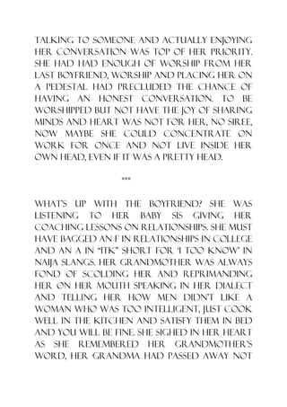 talking to someone and actually enjoying
her conversation was top of her priority.
She had had enough of worship from her
last boyfriend, worship and placing her on
a pedestal had precluded the chance of
having an honest conversation. To be
worshipped but not have the joy of sharing
minds and heart was not for her, no siree,
now maybe she could concentrate on
work for once and not live inside her
own head, even if it was a pretty head.

                 ***

What‟s up with the boyfriend? She was
listening to her baby sis giving her
coaching lessons on relationships. She must
have bagged an F in relationships in college
and an A in “ITK” short for „I too know‟ in
naija slangs. Her grandmother was always
fond of scolding her and reprimanding
her on her mouth speaking in her dialect
and telling her how men didn‟t like a
woman who was too intelligent, just cook
well in the kitchen and satisfy them in bed
and you will be fine. She sighed in her heart
as she remembered her grandmother‟s
word, her grandma had passed away not
 
