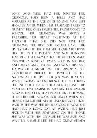 long ago, well into her nineties. Her
grandma had been a belle and had
married at the age of 15 to one man, left
shortly after when her husband tried to
prevent her only daughter from going to
school. Her grandma was simply a
treasure, her heart tightened at the
thought that she did not give her
grandma the best she could have. This
simply taught her that she should be living
her life in the present and not thinking
too much. She moved to the kitchen made
Indomie (a kind of pasta sold in Nigeria)
and an orange drink and went upstairs
to watch a movie on her laptop as she
considered briefly the poverty in the
nation at the time. Her joy was that she
wasn‟t going to experience the suffering.
She intended to be the giver during this
modern day famine in Nigeria. Her pastor
always told her that people like her make
it in life; she always screamed when she
heard him but she never understood those
words the way she understood it now. She
had had a long day at work, had just
spoken with her boyfriend on the phone.
She was with him because he was safe and
wanted a simple life. He had great steady
 