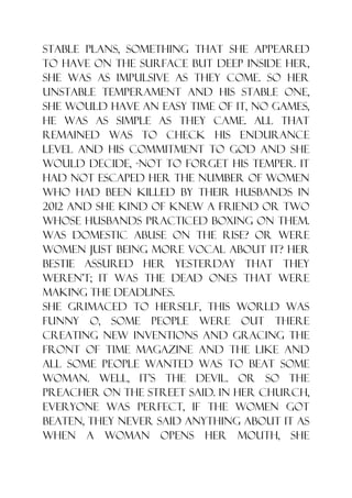 stable plans, something that she appeared
to have on the surface but deep inside her,
she was as impulsive as they come. So her
unstable temperament and his stable one,
she would have an easy time of it, no games,
he was as simple as they came. All that
remained was to check his endurance
level and his commitment to God and she
would decide, -not to forget his temper. It
had not escaped her the number of women
who had been killed by their husbands in
2012 and she kind of knew a friend or two
whose husbands practiced boxing on them.
Was domestic abuse on the rise? Or were
women just being more vocal about it? Her
bestie assured her yesterday that they
weren‟t; it was the dead ones that were
making the deadlines.
She grimaced to herself, this world was
funny o, some people were out there
creating new inventions and gracing the
front of TIME magazine and the like and
all some people wanted was to beat some
woman. Well, it‟s the devil. Or so the
preacher on the street said. In her church,
everyone was perfect, if the women got
beaten, they never said anything about it as
when a woman opens her mouth, she
 