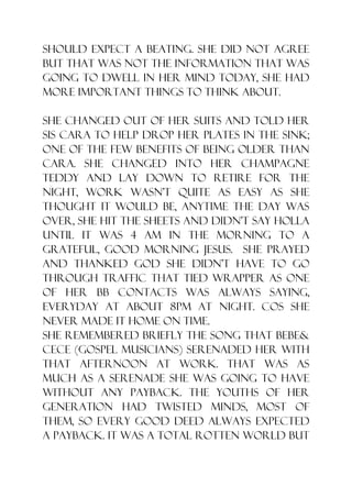 should expect a beating. She did not agree
but that was not the information that was
going to dwell in her mind today, she had
more important things to think about.

She changed out of her suits and told her
sis Cara to help drop her plates in the sink;
one of the few benefits of being older than
Cara. She changed into her champagne
teddy and lay down to retire for the
night, work wasn‟t quite as easy as she
thought it would be, anytime the day was
over, she hit the sheets and didn‟t say holla
until it was 4 am in the morning to a
grateful, good morning Jesus. She prayed
and thanked God she didn‟t have to go
through traffic that tied wrapper as one
of her bb contacts was always saying,
everyday at about 8pm at night. Cos she
never made it home on time.
She remembered briefly the song that Bebe&
Cece (gospel musicians) serenaded her with
that afternoon at work. That was as
much as a serenade she was going to have
without any payback. The youths of her
generation had twisted minds, most of
them, so every good deed always expected
a payback. It was a total rotten world but
 