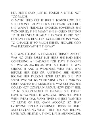 her bestie said, just be tough a little, not
too much.
O maybe she‟s get it right tomorrow, she
sure didn‟t today. Her supervisor told her
she wasn‟t friendly enough, sometimes she
wondered, if he meant she should pretend
to be friendly. Really this world did not
deserve her heart of gold. She didn‟t want
to change it so much either because God
was pleased with it this way.
                      ***
She was feeling a headache thingy and it
was no one‟s fault but hers, she had been
confessing a headache for days thinking
she was an American. Well she had it. It was
strength and a weakness, whatever was
before her eyes or anything she heard
became her present hour reality. She had
spent two weeks meditating on the wrong
stuff and so the results she was getting she
could not complain about. How did it feel
to be surrounded by enemies? She didn‟t
have to wonder, it was something she lived
with every day. Many times she just wanted
to leave of her own accord so that
everyone could continue living by sight
and declaring what they did not believe.
Until you believe a thing, life is meaningless.
 