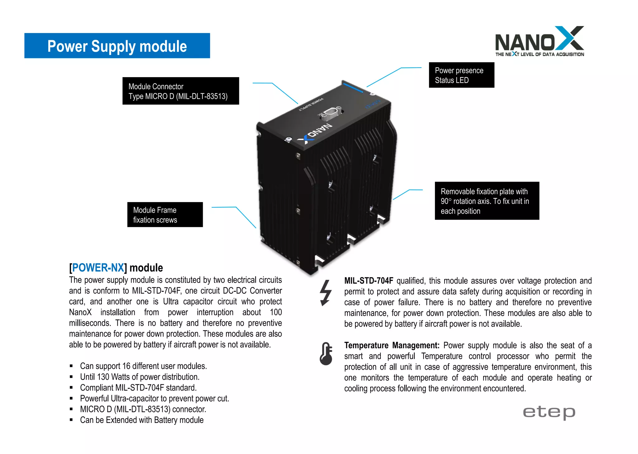 Power Supply module
[POWER-NX] module
The power supply module is constituted by two electrical circuits
and is conform to MIL-STD-704F, one circuit DC-DC Converter
card, and another one is Ultra capacitor circuit who protect
NanoX installation from power interruption about 100
milliseconds. There is no battery and therefore no preventive
maintenance for power down protection. These modules are also
able to be powered by battery if aircraft power is not available.
▪ Can support 16 different user modules.
▪ Until 130 Watts of power distribution.
▪ Compliant MIL-STD-704F standard.
▪ Powerful Ultra-capacitor to prevent power cut.
▪ MICRO D (MIL-DTL-83513) connector.
▪ Can be Extended with Battery module
Module Connector
Type MICRO D (MIL-DLT-83513)
Power presence
Status LED
Removable fixation plate with
90° rotation axis. To fix unit in
each positionModule Frame
fixation screws
MIL-STD-704F qualified, this module assures over voltage protection and
permit to protect and assure data safety during acquisition or recording in
case of power failure. There is no battery and therefore no preventive
maintenance, for power down protection. These modules are also able to
be powered by battery if aircraft power is not available.
Temperature Management: Power supply module is also the seat of a
smart and powerful Temperature control processor who permit the
protection of all unit in case of aggressive temperature environment, this
one monitors the temperature of each module and operate heating or
cooling process following the environment encountered.
 