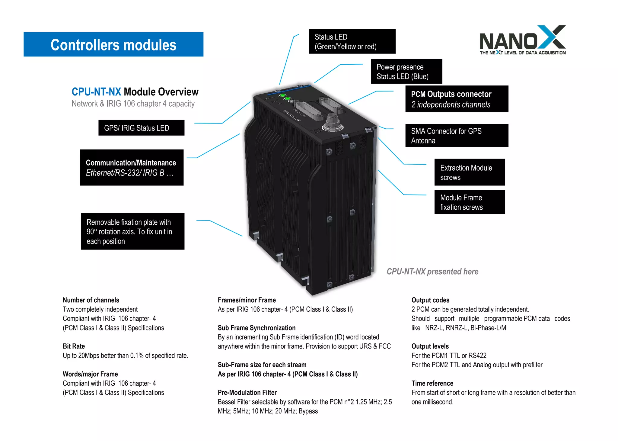 Controllers modules
Status LED
(Green/Yellow or red)
GPS/ IRIG Status LED
Removable fixation plate with
90° rotation axis. To fix unit in
each position
PCM Outputs connector
2 independents channels
Module Frame
fixation screws
Extraction Module
screws
SMA Connector for GPS
Antenna
Power presence
Status LED (Blue)
CPU-NT-NX presented here
Communication/Maintenance
Ethernet/RS-232/ IRIG B …
CPU-NT-NX Module Overview
Network & IRIG 106 chapter 4 capacity
Number of channels
Two completely independent
Compliant with IRIG 106 chapter- 4
(PCM Class I & Class II) Specifications
Bit Rate
Up to 20Mbps better than 0.1% of specified rate.
Words/major Frame
Compliant with IRIG 106 chapter- 4
(PCM Class I & Class II) Specifications
Frames/minor Frame
As per IRIG 106 chapter- 4 (PCM Class I & Class II)
Sub Frame Synchronization
By an incrementing Sub Frame identification (ID) word located
anywhere within the minor frame. Provision to support URS & FCC
Sub-Frame size for each stream
As per IRIG 106 chapter- 4 (PCM Class I & Class II)
Pre-Modulation Filter
Bessel Filter selectable by software for the PCM n°2 1.25 MHz; 2.5
MHz; 5MHz; 10 MHz; 20 MHz; Bypass
Output codes
2 PCM can be generated totally independent.
Should support multiple programmable PCM data codes
like NRZ-L, RNRZ-L, Bi-Phase-L/M
Output levels
For the PCM1 TTL or RS422
For the PCM2 TTL and Analog output with prefilter
Time reference
From start of short or long frame with a resolution of better than
one millisecond.
 