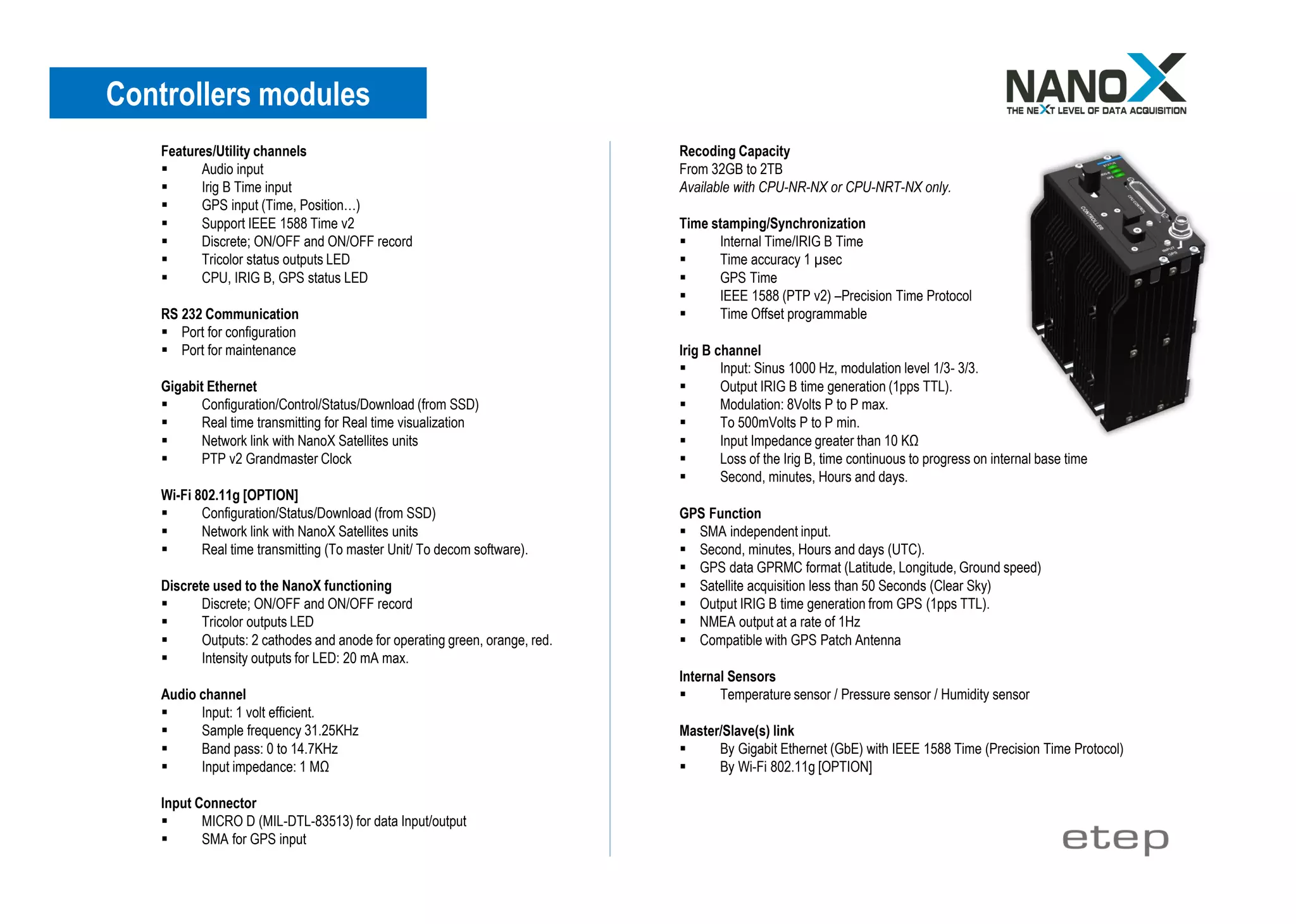 Features/Utility channels
▪ Audio input
▪ Irig B Time input
▪ GPS input (Time, Position…)
▪ Support IEEE 1588 Time v2
▪ Discrete; ON/OFF and ON/OFF record
▪ Tricolor status outputs LED
▪ CPU, IRIG B, GPS status LED
RS 232 Communication
▪ Port for configuration
▪ Port for maintenance
Gigabit Ethernet
▪ Configuration/Control/Status/Download (from SSD)
▪ Real time transmitting for Real time visualization
▪ Network link with NanoX Satellites units
▪ PTP v2 Grandmaster Clock
Wi-Fi 802.11g [OPTION]
▪ Configuration/Status/Download (from SSD)
▪ Network link with NanoX Satellites units
▪ Real time transmitting (To master Unit/ To decom software).
Discrete used to the NanoX functioning
▪ Discrete; ON/OFF and ON/OFF record
▪ Tricolor outputs LED
▪ Outputs: 2 cathodes and anode for operating green, orange, red.
▪ Intensity outputs for LED: 20 mA max.
Audio channel
▪ Input: 1 volt efficient.
▪ Sample frequency 31.25KHz
▪ Band pass: 0 to 14.7KHz
▪ Input impedance: 1 MΩ
Input Connector
▪ MICRO D (MIL-DTL-83513) for data Input/output
▪ SMA for GPS input
Recoding Capacity
From 32GB to 2TB
Available with CPU-NR-NX or CPU-NRT-NX only.
Time stamping/Synchronization
▪ Internal Time/IRIG B Time
▪ Time accuracy 1 µsec
▪ GPS Time
▪ IEEE 1588 (PTP v2) –Precision Time Protocol
▪ Time Offset programmable
Irig B channel
▪ Input: Sinus 1000 Hz, modulation level 1/3- 3/3.
▪ Output IRIG B time generation (1pps TTL).
▪ Modulation: 8Volts P to P max.
▪ To 500mVolts P to P min.
▪ Input Impedance greater than 10 KΩ
▪ Loss of the Irig B, time continuous to progress on internal base time
▪ Second, minutes, Hours and days.
GPS Function
▪ SMA independent input.
▪ Second, minutes, Hours and days (UTC).
▪ GPS data GPRMC format (Latitude, Longitude, Ground speed)
▪ Satellite acquisition less than 50 Seconds (Clear Sky)
▪ Output IRIG B time generation from GPS (1pps TTL).
▪ NMEA output at a rate of 1Hz
▪ Compatible with GPS Patch Antenna
Internal Sensors
▪ Temperature sensor / Pressure sensor / Humidity sensor
Master/Slave(s) link
▪ By Gigabit Ethernet (GbE) with IEEE 1588 Time (Precision Time Protocol)
▪ By Wi-Fi 802.11g [OPTION]
Controllers modules
 
