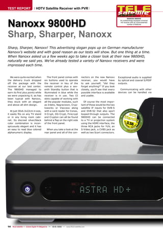 TEST REPORT                   HDTV Satellite Receiver with PVR

                                                                                                                                            12-01/2010




Nanoxx 9800HD
                                                                                                                           NANOXX 9800HD
                                                                                                                   An outstandingly equipped universal
                                                                                                                   HD receiver with an unprecedented
                                                                                                                           number of features




Sharp, Sharper, Nanoxx
Sharp, Sharper, Nanoxx! This advertising slogan pops up on German manufacturer
Nanoxx’s website and with good reason as our tests will show. But one thing at a time.
When Nanoxx asked us a few weeks ago to take a closer look at their new 9800HD,
naturally we said yes. We’ve already tested a variety of Nanoxx receivers and were
impressed each time.


  We were quite excited when               The front panel comes with           nectors on the new Nanoxx         Exceptional audio is supplied
the delivery truck dropped              six buttons used to operate             receiver, you would have          by optical and coaxial S/PDIF
off the package with the                the receiver in lieu of the             to ask yourself, “did they        outputs.
receiver at our test center.            remote control plus a sev-              forget anything?” If you look
The 9800HD managed to                   enth Standby button that is             closely, you’ll see that every      Communicating with other
earn its ﬁrst plus points while         illuminated in blue while the           possible interface is available   devices can be handled via
we were unpacking it; as has            receiver is in use. Two CI              and usable.
been typical with Nanoxx,               slots capable of working with
they stuck with an elegant              all the popular modules, such             Of course the most impor-
and above all slim design.              as Irdeto, Nagravision, Cryp-           tant of these would be the two
                                        toworks or Viaccess along               satellite IF inputs for DVB-S
   At just 30x6.3x22cm in size,         with a card reader for Conax,           and DVB-S2 that also sport
it easily ﬁts on any TV stand           X-Crypt, DG-Crypt, Firecrypt            looped-through outputs. The
or in any living room cabi-             and Crypton can all be found            9800HD can be connected
net. Its discreet silver/black          behind a ﬂap on the right side          to a TV or projection system
color combination is incon-             of the front panel.                     using the HDMI interface, the             0.56
spicuously elegant and it has                                                   three RCA jacks for YUV, an
an easy to read blue colored              When you take a look at the           S-Video jack, a CVBS jack as
alphanumeric display.                   rear panel and all of the con-          well as two Scart connectors.




14 TELE-satellite — Global Digital TV Magazine — 12-01/2010 — www.TELE-satellite.com
 