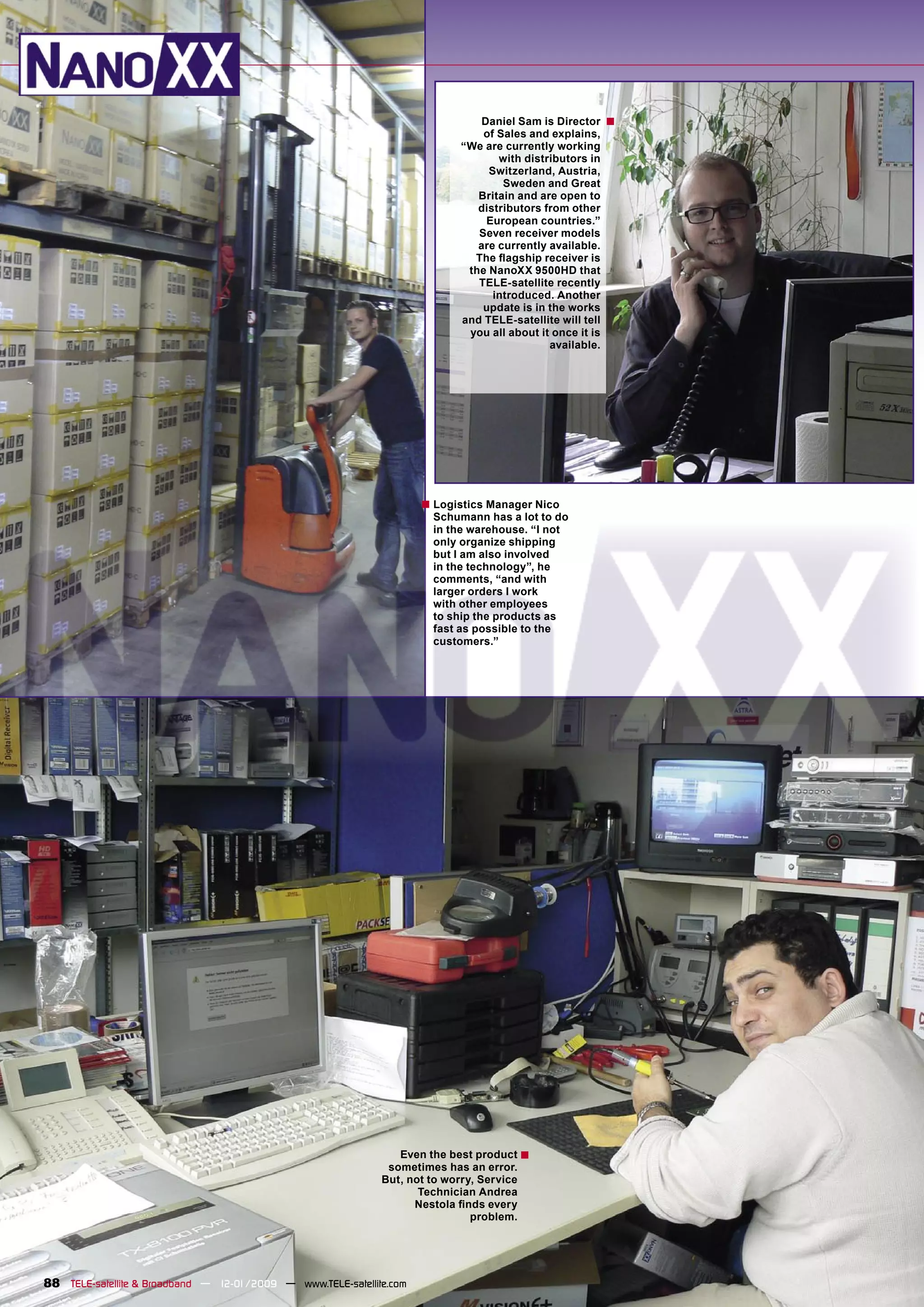 Daniel Sam is Director      ■
                                                                                of Sales and explains,
                                                                            “We are currently working
                                                                                   with distributors in
                                                                                 Switzerland, Austria,
                                                                                    Sweden and Great
                                                                               Britain and are open to
                                                                               distributors from other
                                                                                European countries.”
                                                                               Seven receiver models
                                                                               are currently available.
                                                                              The ﬂagship receiver is
                                                                             the NanoXX 9500HD that
                                                                               TELE-satellite recently
                                                                                  introduced. Another
                                                                                update is in the works
                                                                            and TELE-satellite will tell
                                                                             you all about it once it is
                                                                                             available.




                                                                      ■ Logistics Manager Nico
                                                                        Schumann has a lot to do
                                                                        in the warehouse. “I not
                                                                        only organize shipping
                                                                        but I am also involved
                                                                        in the technology”, he
                                                                        comments, “and with
                                                                        larger orders I work
                                                                        with other employees
                                                                        to ship the products as
                                                                        fast as possible to the
                                                                        customers.”




                                                                 Even the best product ■
                                                               sometimes has an error.
                                                              But, not to worry, Service
                                                                     Technician Andrea
                                                                    Nestola ﬁnds every
                                                                               problem.




88 TELE-satellite & Broadband — 12-01/2009 — www.TELE-satellite.com
 