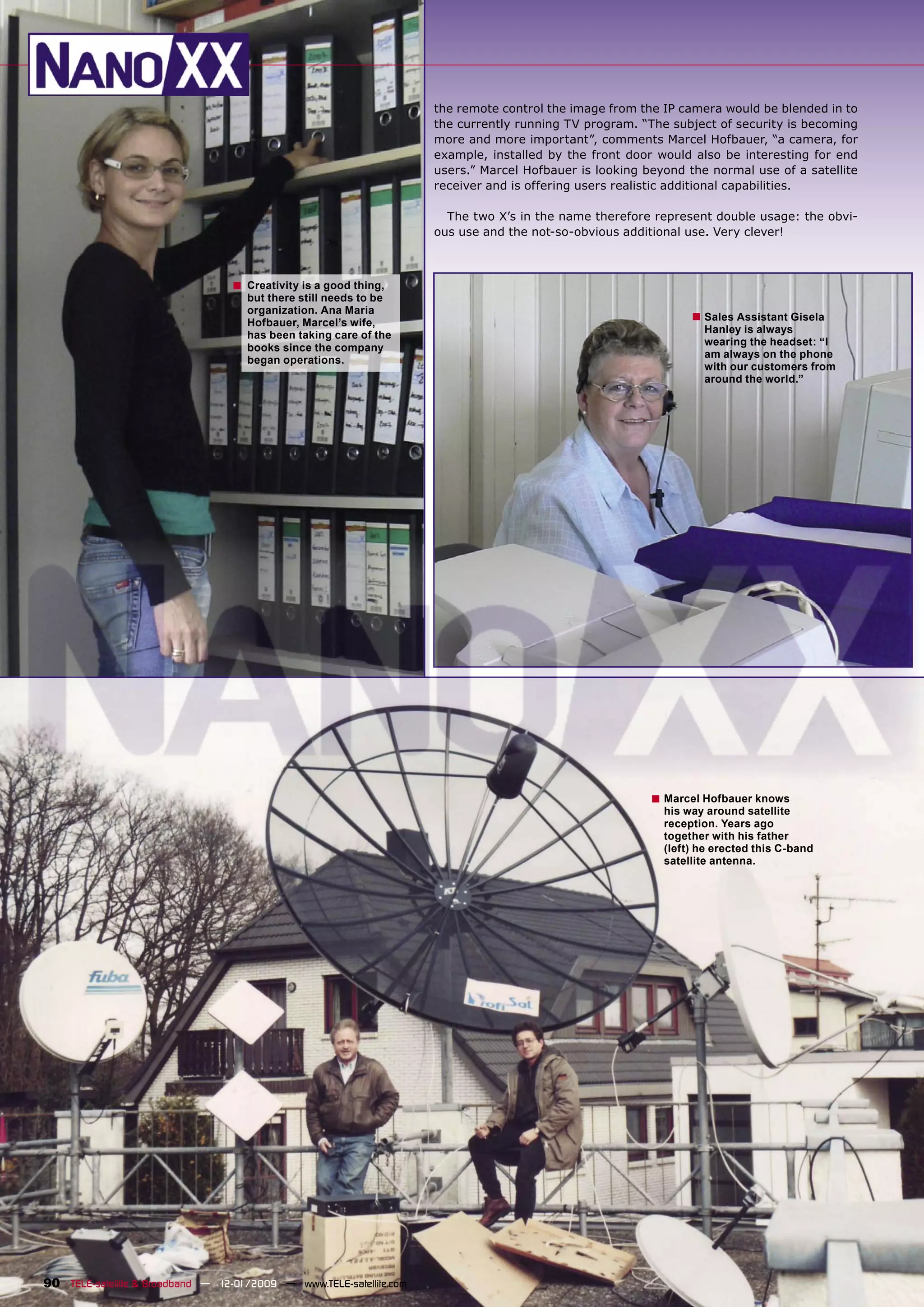 the remote control the image from the IP camera would be blended in to
                                                                      the currently running TV program. “The subject of security is becoming
                                                                      more and more important”, comments Marcel Hofbauer, “a camera, for
                                                                      example, installed by the front door would also be interesting for end
                                                                      users.” Marcel Hofbauer is looking beyond the normal use of a satellite
                                                                      receiver and is offering users realistic additional capabilities.

                                                                        The two X’s in the name therefore represent double usage: the obvi-
                                                                      ous use and the not-so-obvious additional use. Very clever!



                                  ■   Creativity is a good thing,
                                      but there still needs to be
                                      organization. Ana Maria
                                      Hofbauer, Marcel’s wife,
                                                                                                                 ■ Sales Assistant Gisela
                                                                                                                   Hanley is always
                                      has been taking care of the
                                                                                                                   wearing the headset: “I
                                      books since the company
                                                                                                                   am always on the phone
                                      began operations.
                                                                                                                   with our customers from
                                                                                                                   around the world.”




                                                                                                          ■ Marcel Hofbauer knows
                                                                                                            his way around satellite
                                                                                                            reception. Years ago
                                                                                                            together with his father
                                                                                                            (left) he erected this C-band
                                                                                                            satellite antenna.




90 TELE-satellite & Broadband — 12-01/2009 — www.TELE-satellite.com
 