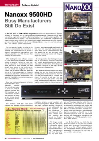 TEST REPORT                    Software Update




Nanoxx 9500HD
Busy Manufacturers
Still Do Exist                                                                                                           Two Recordings (even HD) at the Same Time



In the last issue of TELE-satellite magazine we introduced the new NanoXX 9500HD.
We were so impressed with its craftsmanship and its operational capability that we really
had nothing negative to say about it. Some manufacturers would take a test report like that
and use it as an excuse to take a well-deserved vacation, but not NanoXX. Despite the high
praise received by the 9500HD, their programmers are still working under extreme pressure
to incorporate new functions in their box and so just before press time we received word
that a new software update was available.

                                                                                                                         Ending a Recording
  The new software is easy to install: if the                the point where a playback was stopped so
receiver is connected to the Internet via a                  that when it is restarted, it picks up right
network, one push of a button is all that is                 where it left off. An additional function was
needed. You could also download the new                      also added that lets you skip over those
software, transfer it to a USB stick and then                annoying commercial breaks with the push
start the receiver update.                                   of just one button.

   After loading the new software version                       To help guarantee that the beginning and
02.0.200 without any problems, we looked                     end of your favorite program’s recording
around to see what changes we could ﬁnd.                     isn’t ruined, NanoXX included the ability to
Now it is possible to record two programs                    add extra recording time at the beginning                   Setting a Bookmark
while watching a third program that had                      and end of a program so that every record-
already been stored on the hard drive or                     ing is automatically extended.
you can record two programs and watch
a third live or even in time shift mode as                     And while we’re on that subject, the latest
long as all three programs are on the same                   update also lets you directly program the
transponder. All of this functioned correctly                recording timer for those optional channels
even when HD programs were involved. The                     such as the German PayTV channel Pre-
speed of the USB 2.0 connection was more                     miere. To round it all out, users can now
than sufﬁcient for this.                                     manually set the length of the time shift
                                                             buffer to whatever they need. Even the short
  Even hearing impaired viewers will enjoy                   bug list was worked on by the manufacturer;                 Playback Options
the fact that the man-
ufacturer      updated
the recording process
so that now teletext,
teletext subtitles and
DVB subtitles are all
automatically recorded
and can thus be called
up any time a record-
ing on the hard drive is
played back.
                                                        in addition to taking care of a problem with                uct won’t leave you standing out in the rain.
  The playback itself has seen some                     hard drives larger than 300GB, a timer bug                  Instead they go out of their way to continue
changes; the NanoXX 9500HD remembers                    was ﬁxed, a problem with the channel list                   to improve the product you just bought. We
                                                                                      was addressed and             were especially pleased that the Windows
 TELE-satellite World                          www.TELE-satellite.com/...
 Download this report in other languages from the Internet:
                                                                                      the operation with
                                                                                      the Alphacrypt CI
                                                                                                                    FAT32 hard drive formatting problem men-
                                                                                                                    tioned in the ﬁrst test report was addressed
 Arabic         ‫ﺍﻟﻌﺮﺑﻴﺔ‬     www.TELE-satellite.com/TELE-satellite-0807/ara/nanoxx.pdf was improved. A few           by the manufacturer. NanoXX has in the
 Indonesian     Indonesia   www.TELE-satellite.com/TELE-satellite-0807/bid/nanoxx.pdf
 Bulgarian      Български   www.TELE-satellite.com/TELE-satellite-0807/bul/nanoxx.pdf menu entries were             meantime placed a small tool online that
 Czech          Česky       www.TELE-satellite.com/TELE-satellite-0807/ces/nanoxx.pdf also modiﬁed and              lets you take hard dives of any desired size
 German         Deutsch     www.TELE-satellite.com/TELE-satellite-0807/deu/nanoxx.pdf
 English        English     www.TELE-satellite.com/TELE-satellite-0807/eng/nanoxx.pdf several new function          and set them up in FAT32 despite the limita-
 Spanish        Español     www.TELE-satellite.com/TELE-satellite-0807/esp/nanoxx.pdf
 Farsi          ‫ﻓﺎﺭﺳﻲ‬       www.TELE-satellite.com/TELE-satellite-0807/far/nanoxx.pdf
                                                                                      buttons were added.           tions of MS Windows.
 French           Français      www.TELE-satellite.com/TELE-satellite-0807/fra/nanoxx.pdf
 Greek            Ελληνικά      www.TELE-satellite.com/TELE-satellite-0807/hel/nanoxx.pdf
 Croatian         Hrvatski      www.TELE-satellite.com/TELE-satellite-0807/hrv/nanoxx.pdf      All things consid-     And if, after all this, you think that the
 Italian          Italiano      www.TELE-satellite.com/TELE-satellite-0807/ita/nanoxx.pdf   ered, this was quite    manufacturer will sit back and take a coffee
 Hungarian        Magyar        www.TELE-satellite.com/TELE-satellite-0807/mag/nanoxx.pdf
 Mandarin         中文            www.TELE-satellite.com/TELE-satellite-0807/man/nanoxx.pdf   a successful update     break, you’d be wrong. The manufacturer
 Dutch            Nederlands    www.TELE-satellite.com/TELE-satellite-0807/ned/nanoxx.pdf   and, above all, it      hinted to us that a future update will take
 Polish           Polski        www.TELE-satellite.com/TELE-satellite-0807/pol/nanoxx.pdf
 Portuguese       Português     www.TELE-satellite.com/TELE-satellite-0807/por/nanoxx.pdf   proves that there are   the NanoXX 9500 HD and turn it into a full-
 Romanian         Românesc      www.TELE-satellite.com/TELE-satellite-0807/rom/nanoxx.pdf
 Russian          Русский       www.TELE-satellite.com/TELE-satellite-0807/rus/nanoxx.pdf
                                                                                            still   manufacturers   powered IP PVR machine. We can’t wait to
 Swedish          Svenska       www.TELE-satellite.com/TELE-satellite-0807/sve/nanoxx.pdf   out there that after    see what the future brings.
 Turkish          Türkçe        www.TELE-satellite.com/TELE-satellite-0807/tur/nanoxx.pdf
                                                                                            you buy their prod-


40 TELE-satellite & Broadband — 06-07/2008 — www.TELE-satellite.com
 