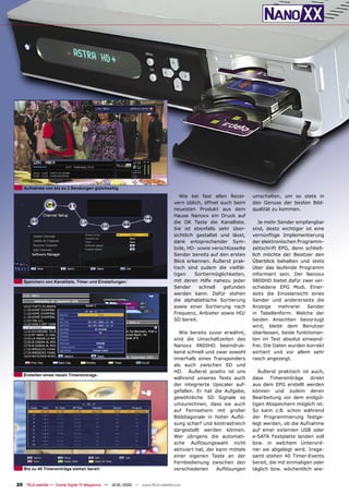 Aufnahme von bis zu 2 Sendungen gleichzeitig
                                                                                   Wie bei fast allen Recei-      umschalten, um so stets in
                                                                                vern üblich, öffnet auch beim     den Genuss der besten Bild-
                                                                                neuesten Produkt aus dem          qualität zu kommen.
                                                                                Hause Nanoxx ein Druck auf
                                                                                die OK Taste die Kanalliste.         Je mehr Sender empfangbar
                                                                                Sie ist ebenfalls sehr über-      sind, desto wichtiger ist eine
                                                                                sichtlich gestaltet und lässt,    vernünftige Implementierung
                                                                                dank entsprechender Sym-          der elektronischen Programm-
                                                                                bole, HD- sowie verschlüsselte    zeitschrift EPG, denn schließ-
                                                                                Sender bereits auf den ersten     lich möchte der Besitzer den
                                                                                Blick erkennen. Äußerst prak-     Überblick behalten und stets
                                                                                tisch sind zudem die vielfäl-     über das laufende Programm
                                                                                tigen    Sortiermöglichkeiten,    informiert sein. Der Nanoxx
   Speichern von Kanalliste, Timer und Einstellungen                            mit deren Hilfe nahezu jeder      9800HD bietet dafür zwei ver-
                                                                                Sender     schnell   gefunden     schiedene EPG Modi. Einer-
                                                                                werden kann. Dafür stehen         seits die Einzelansicht eines
                                                                                die alphabetische Sortierung      Sender und andererseits die
                                                                                sowie einer Sortierung nach       Anzeige mehrerer Sender
                                                                                Frequenz, Anbieter sowie HD/      in Tabellenform. Welche der
                                                                                SD bereit.                        beiden Ansichten bevorzugt
                                                                                                                  wird, bleibt dem Benutzer
                                                                                  Wie bereits zuvor erwähnt,      überlassen, beide funktionier-
                                                                                sind die Umschaltzeiten des       ten im Test absolut einwand-
                                                                                Nanoxx 9800HD beeindruk-          frei. Die Daten wurden korrekt
                                                                                kend schnell und zwar sowohl      sortiert und vor allem sehr
                                                                                innerhalb eines Transponders      rasch angezeigt.
                                                                                als auch zwischen SD und
                                                                                HD. Äußerst positiv ist uns          Äußerst praktisch ist auch,
   Erstellen eines neuen Timereintrags
                                                                                während unseres Tests auch        dass Timereinträge direkt
                                                                                der integrierte Upscaler auf-     aus dem EPG erstellt werden
                                                                                gefallen. Er hat die Aufgabe,     können und zudem deren
                                                                                gewöhnliche SD Signale so         Bearbeitung vor dem endgül-
                                                                                umzurechnen, dass sie auch        tigen Abspeichern möglich ist.
                                                                                auf Fernsehern mit großer         So kann z.B. schon während
                                                                                Bilddiagonale in hoher Auﬂö-      der Programmierung festge-
                                                                                sung scharf und kontrastreich     legt werden, ob die Aufnahme
                                                                                dargestellt werden können.        auf einer externen USB oder
                                                                                Wer übrigens die automati-        e-SATA Festplatte landen soll
                                                                                sche Auﬂösungswahl nicht          bzw. in welchem Unterord-
                                                                                aktiviert hat, der kann mittels   ner sie abgelegt wird. Insge-
                                                                                einer eigenen Taste an der        samt stehen 40 Timer-Events
                                                                                Fernbedienung zwischen den        bereit, die mit einmaligen oder
   Bis zu 40 Timereinträge stehen bereit                                        verschiedenen      Auﬂösungen     täglich bzw. wöchentlich wie-


20 TELE-satellite — Global Digital TV Magazine — 12-01/2010 — www.TELE-satellite.com
 