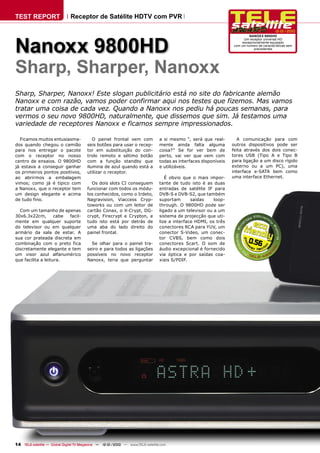 TEST REPORT                   Receptor de Satélite HDTV com PVR

                                                                                                                                           12-01/2010




Nanoxx 9800HD
                                                                                                                           NANOXX 9800HD
                                                                                                                        Um receptor universal HD
                                                                                                                       excepcionalmente equipado
                                                                                                                  com um numero de características sem
                                                                                                                              precedentes




Sharp, Sharper, Nanoxx
Sharp, Sharper, Nanoxx! Este slogan publicitário está no site do fabricante alemão
Nanoxx e com razão, vamos poder confirmar aqui nos testes que fizemos. Mas vamos
tratar uma coisa de cada vez. Quando a Nanoxx nos pediu há poucas semanas, para
vermos o seu novo 9800HD, naturalmente, que dissemos que sim. Já testamos uma
variedade de receptores Nanoxx e ficamos sempre impressionados.

  Ficamos muitos entusiasma-               O painel frontal vem com             a si mesmo “, será que real-        A comunicação para com
dos quando chegou o camião              seis botões para usar o recep-          mente ainda falta alguma          outros dispositivos pode ser
para nos entregar o pacote              tor em substituição do con-             coisa?” Se for ver bem de         feita através dos dois conec-
com o receptor no nosso                 trolo remoto e sétimo botão             perto, vai ver que vem com        tores USB (Tipo A e Tipo B
centro de ensaios. O 9800HD             com a função standby que                todas as interfaces disponíveis   para ligação a um disco rígido
já estava a conseguir ganhar            ilumina de azul quando está a           e utilizáveis.                    externo ou a um PC), uma
os primeiros pontos positivos,          utilizar o receptor.                                                      interface e-SATA bem como
ao abrirmos a embalagem                                                            É obvio que o mais impor-      uma interface Ethernet.
vimos; como já é típico com               Os dois slots CI conseguem            tante de tudo isto é as duas
a Nanoxx, que o receptor tem            funcionar com todos os módu-            entradas de satélite IF para
um design elegante e acima              los conhecidos, como o Irdeto,          DVB-S e DVB-S2, que também
de tudo fino.                           Nagravision, Viaccess Cryp-             suportam       saídas    loop-
                                        toworks ou com um leitor de             through. O 9800HD pode ser
  Com um tamanho de apenas              cartão Conax, o X-Crypt, DG-            ligado a um televisor ou a um
30x6.3x22cm,        cabe facil-         crypt, Firecrypt e Crypton, e           sistema de projecção que uti-
mente em qualquer suporte               tudo isto está por detrás de            lize a interface HDMI, os três
do televisor ou em qualquer             uma aba do lado direito do              conectores RCA para YUV, um
armário da sala de estar. A             painel frontal.                         conector S-Video, um conec-
sua cor prateada discreta em                                                    tor CVBS, bem como dois
combinação com o preto fica               Se olhar para o painel tra-           conectores Scart. O som de                0.56
discretamente elegante e tem            seiro e para todos as ligações          áudio excepcional é fornecido
um visor azul alfanumérico              possíveis no novo receptor              via óptica e por saídas coa-
que facilita a leitura.                 Nanoxx, teria que perguntar             xiais S/PDIF.




14 TELE-satellite — Global Digital TV Magazine — 12-01/2010 — www.TELE-satellite.com
 