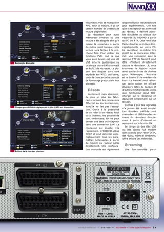 les photos JPEG et musique en           disponible pour les utilisateurs
                                                                         MP3. Pour la lecture, il ya un          plus expérimentés. Une fois
                                                                         certain nombre de vitesses de           que le récepteur est connecté
                                                                         lecture disponibles.                    au réseau, il devient possi-
                                                                            Le récepteur peut aussi              ble d’accéder au disque dur
                                                                         mémoriser l’endroit où une              raccordé au 9800HD à partir
                                                                         lecture a été stoppée aﬁn qu’il         du PC via FTP. Cela rend plus
                                                                         puisse la reprendre à partir            facile d’autres procédés d’en-
                                                                         du même point lorsque cette             registrements sur votre PC.
                                                                         lecture sera lancée à la pro-           Le récepteur lui-même tire
                                                                         chaine fois. Pour utiliser les          proﬁt de la connexion Inter-
                                                                         fonctions PVR, tout ce que              net: une connexion avec le
                                                                         vous avez besoin est une clé            serveur FTP de NanoXX peut
Recherche Manuelle                                                       USB externe quelconque ou               être effectuée directement
                                                                         un disque dur e-SATA formaté            depuis le récepteur. Là, vous
                                                                         en FAT32 de Microsoft. La plu-          trouverez le logiciel actuel
                                                                         part des disques durs sont              ainsi que les listes de chaînes
                                                                         expédiés en FAT32, de l’usine,          pour l’Allemagne, l’Autriche
                                                                         sinon le fabricant offre un outil       et la Suisse. Et le meilleur de
                                                                         de formatage gratuit dans leur          tous: Le NanoXX peut rallon-
                                                                         site web.                               ger cette option en offrant
                                                                                                                 plusieurs listes de canaux et
                                                                           Réseau                                d’autres fonctionnalités utiles
                                                                                                                 que l’utilisateur peut télé-
                                                                            Lentement mais sûrement,
                                                                                                                 charger sur le récepteur en
                                                                         de plus en plus les fabri-
                                                                                                                 appuyant simplement sur un
                                                                         cants incluent les connexions
                                                                                                                 bouton.
                                                                         Ethernet sur leurs récepteurs,
                                                                                                                   La mise à jour des logicielles
Chaque possibilité de réglages de la tête (LNB) est disponible           NanoXX ne fait pas l’excep-
                                                                                                                 n’a jamais été aussi simple!
                                                                         tion. Grace à la possibilité
                                                                                                                 Les données préférée sont
                                                                         de se relier à un réseau local
                                                                                                                 marquées et téléchargées au
                                                                         ou à Internet, les possibilités
                                                                                                                 menu du récepteur directe-
                                                                         sont ombreuses; On ne peut
                                                                                                                 ment à partir d’Internet en
                                                                         penser que sera un récepteur
                                                                                                                 appuyant sur le bouton OK.
                                                                         sans une connexion LAN. La
                                                                                                                   Le temps où des clés USB
                                                                         connexion est établie très
                                                                                                                 ou des câbles null modem
                                                                         rapidement, le 9800HD utilise
                                                                                                                 sont utilisés pour relier un PC
                                                                         DHCP et peut détecter auto-
                                                                                                                 est révolu, même si le 9800HD
                                                                         matiquement tous les para-
                                                                                                                 offre encore ces méthodes.
                                                                         mètres nécessaires à partir
                                                                         du modem ou routeur ADSL
                                                                         directement. Une conﬁgura-                 Streaming
                                                                         tion manuelle est également                Une      fonctionnalité        parti-
Edition de la liste des chaines




                                                                 www.TELE-satellite.com — 12-01/2010 —   TELE-satellite — Global Digital TV Magazine   23
 
