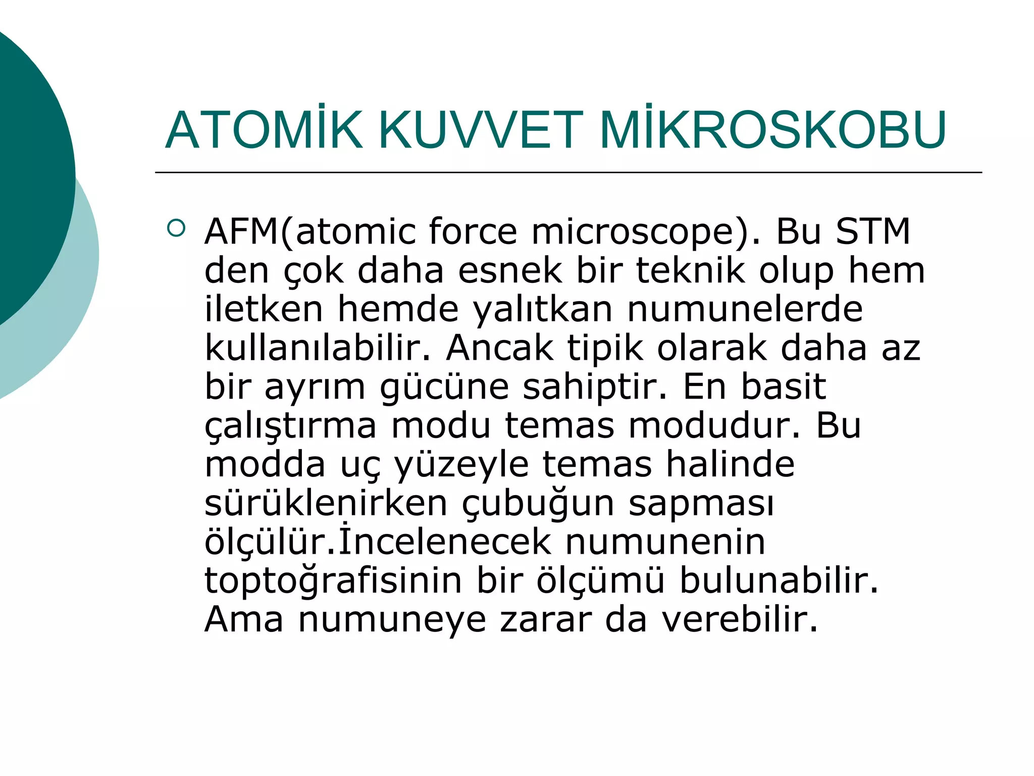 ATOMİK KUVVET MİKROSKOBU
 AFM(atomic force microscope). Bu STM
den çok daha esnek bir teknik olup hem
iletken hemde yalıtkan numunelerde
kullanılabilir. Ancak tipik olarak daha az
bir ayrım gücüne sahiptir. En basit
çalıştırma modu temas modudur. Bu
modda uç yüzeyle temas halinde
sürüklenirken çubuğun sapması
ölçülür.İncelenecek numunenin
toptoğrafisinin bir ölçümü bulunabilir.
Ama numuneye zarar da verebilir.
 