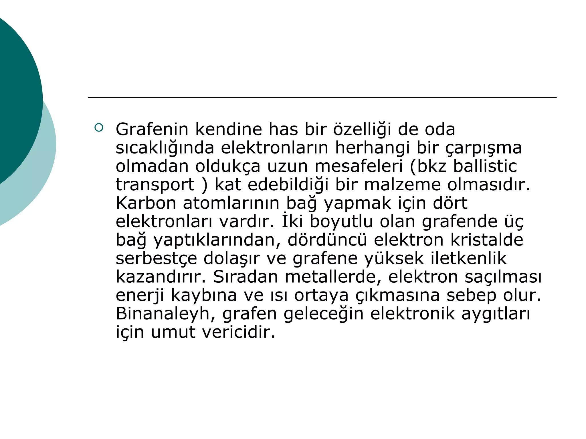  Grafenin kendine has bir özelliği de oda
sıcaklığında elektronların herhangi bir çarpışma
olmadan oldukça uzun mesafeleri (bkz ballistic
transport ) kat edebildiği bir malzeme olmasıdır.
Karbon atomlarının bağ yapmak için dört
elektronları vardır. İki boyutlu olan grafende üç
bağ yaptıklarından, dördüncü elektron kristalde
serbestçe dolaşır ve grafene yüksek iletkenlik
kazandırır. Sıradan metallerde, elektron saçılması
enerji kaybına ve ısı ortaya çıkmasına sebep olur.
Binanaleyh, grafen geleceğin elektronik aygıtları
için umut vericidir.
 