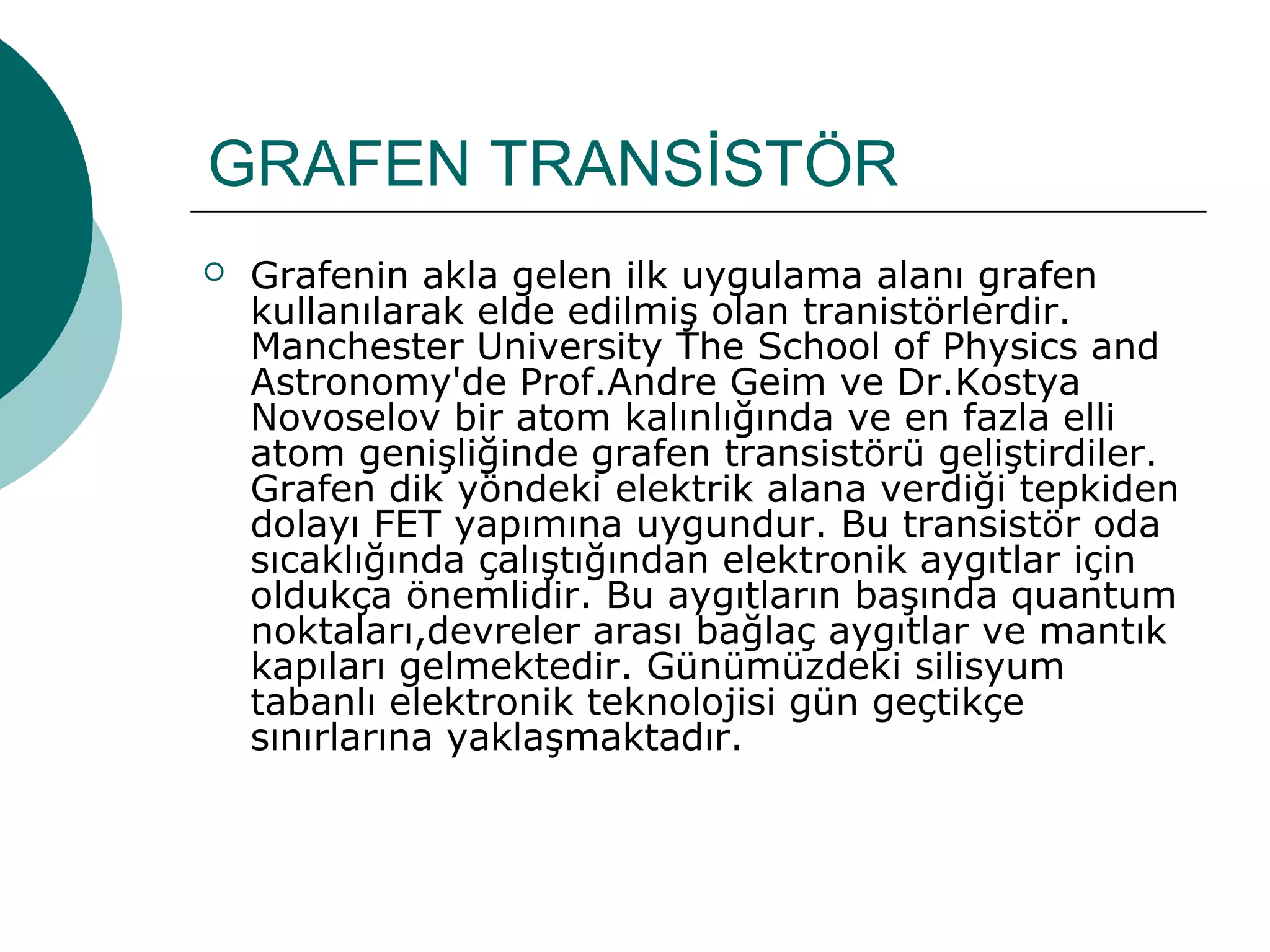 GRAFEN TRANSİSTÖR
 Grafenin akla gelen ilk uygulama alanı grafen
kullanılarak elde edilmiş olan tranistörlerdir.
Manchester University The School of Physics and
Astronomy'de Prof.Andre Geim ve Dr.Kostya
Novoselov bir atom kalınlığında ve en fazla elli
atom genişliğinde grafen transistörü geliştirdiler.
Grafen dik yöndeki elektrik alana verdiği tepkiden
dolayı FET yapımına uygundur. Bu transistör oda
sıcaklığında çalıştığından elektronik aygıtlar için
oldukça önemlidir. Bu aygıtların başında quantum
noktaları,devreler arası bağlaç aygıtlar ve mantık
kapıları gelmektedir. Günümüzdeki silisyum
tabanlı elektronik teknolojisi gün geçtikçe
sınırlarına yaklaşmaktadır.
 