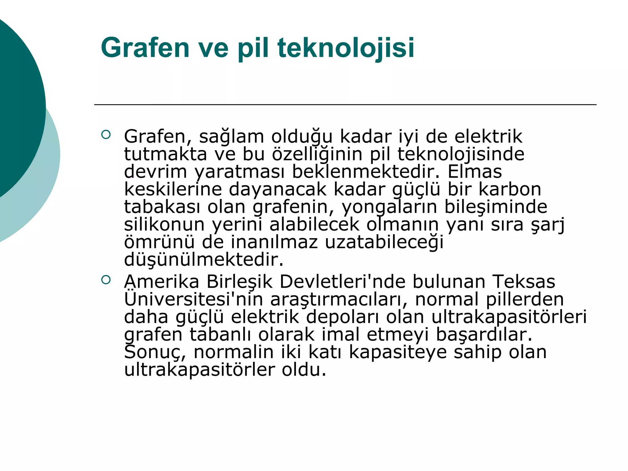 Grafen ve pil teknolojisi
 Grafen, sağlam olduğu kadar iyi de elektrik
tutmakta ve bu özelliğinin pil teknolojisinde
devrim yaratması beklenmektedir. Elmas
keskilerine dayanacak kadar güçlü bir karbon
tabakası olan grafenin, yongaların bileşiminde
silikonun yerini alabilecek olmanın yanı sıra şarj
ömrünü de inanılmaz uzatabileceği
düşünülmektedir.
 Amerika Birleşik Devletleri'nde bulunan Teksas
Üniversitesi'nin araştırmacıları, normal pillerden
daha güçlü elektrik depoları olan ultrakapasitörleri
grafen tabanlı olarak imal etmeyi başardılar.
Sonuç, normalin iki katı kapasiteye sahip olan
ultrakapasitörler oldu.
 