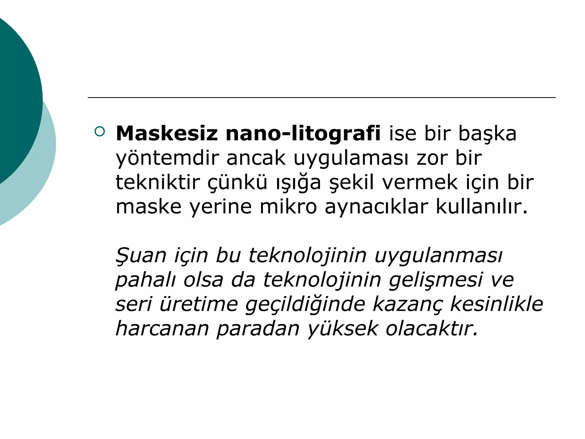  Maskesiz nano-litografi ise bir başka
yöntemdir ancak uygulaması zor bir
tekniktir çünkü ışığa şekil vermek için bir
maske yerine mikro aynacıklar kullanılır.
Şuan için bu teknolojinin uygulanması
pahalı olsa da teknolojinin gelişmesi ve
seri üretime geçildiğinde kazanç kesinlikle
harcanan paradan yüksek olacaktır.
 