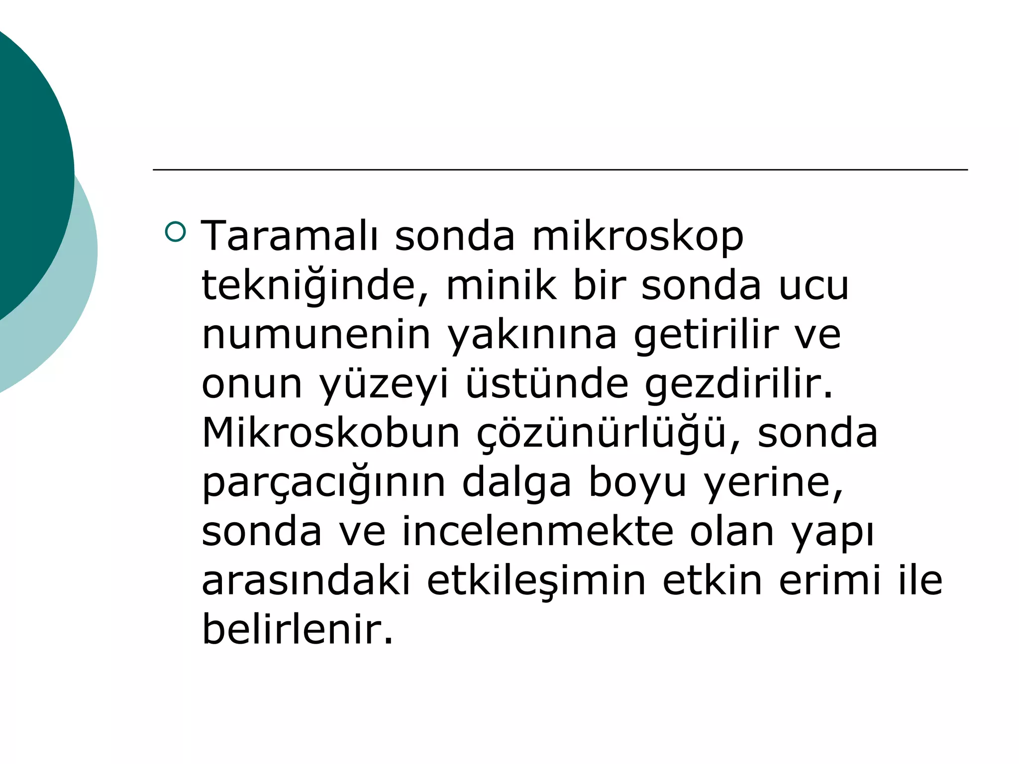  Taramalı sonda mikroskop
tekniğinde, minik bir sonda ucu
numunenin yakınına getirilir ve
onun yüzeyi üstünde gezdirilir.
Mikroskobun çözünürlüğü, sonda
parçacığının dalga boyu yerine,
sonda ve incelenmekte olan yapı
arasındaki etkileşimin etkin erimi ile
belirlenir.
 