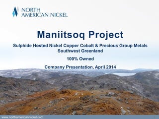 Maniitsoq Project
Sulphide Hosted Nickel Copper Cobalt & Precious Group Metals
Southwest Greenland
100% Owned
www.northamericannickel.com 1
Company Presentation, April 2014
 