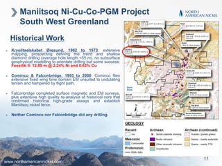 Maniitsoq Ni-Cu-Co-PGM Project
South West Greenland
Historical Work
 Kryolitselskabet Øresund, 1962 to 1973: extensive
mapping, prospecting defining the trend and shallow
diamond drilling (average hole length <55 m), no subsurface
geophysical modelling to orientate drilling but some success:
Fossilik II: 12.89 m @ 2.24% Ni and 0.63% Cu
 Cominco & Falconbridge, 1993 to 2000: Cominco flies
extensive fixed wing time domain EM unsuited to undulating
terrain and hampered by flight path.
 Falconbridge completed surface magnetic and EM surveys,
plus extensive high quality re-analysis of historical core that
confirmed historical high-grade assays and establish
Maniitsoq nickel tenor.
 Neither Cominco nor Falconbridge did any drilling.
www.northamericannickel.com
11
 